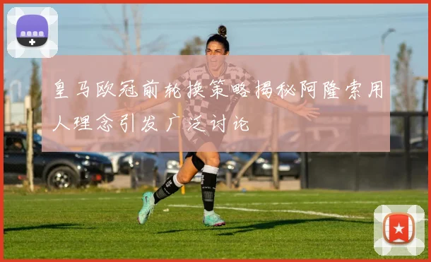 皇马欧冠前轮换策略揭秘阿隆索用人理念引发广泛讨论