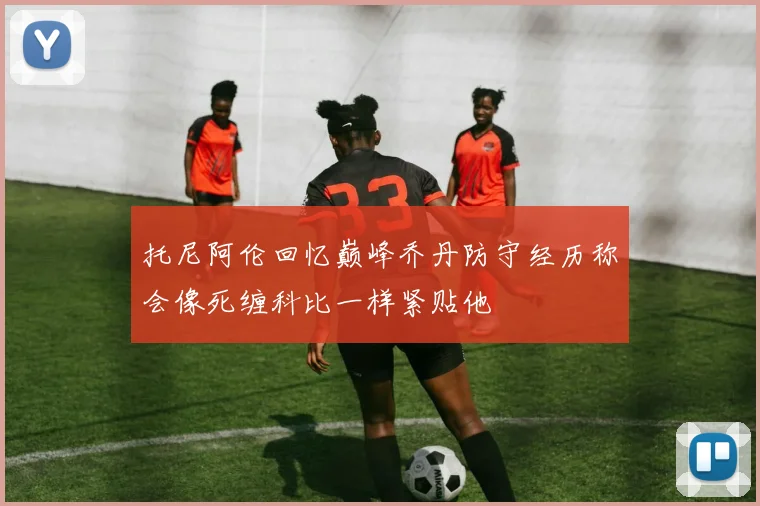 托尼阿伦回忆巅峰乔丹防守经历称会像死缠科比一样紧贴他