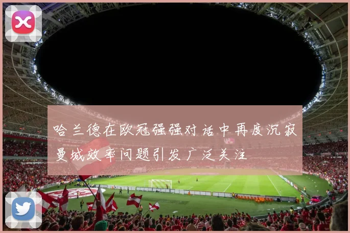 哈兰德在欧冠强强对话中再度沉寂曼城效率问题引发广泛关注