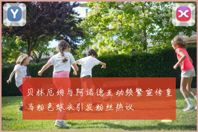 贝林厄姆与阿诺德互动频繁宣传皇马粉色球衣引发粉丝热议