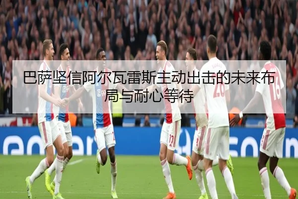 巴萨坚信阿尔瓦雷斯主动出击的未来布局与耐心等待