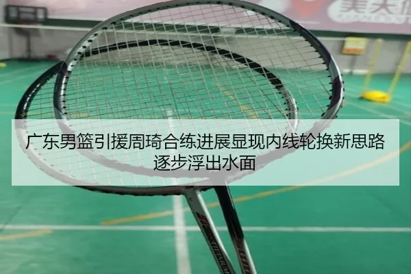 广东男篮引援周琦合练进展显现内线轮换新思路逐步浮出水面